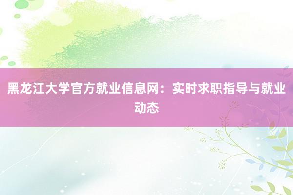 黑龙江大学官方就业信息网：实时求职指导与就业动态
